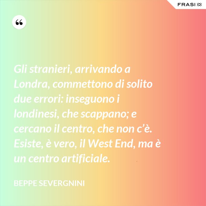 Gli stranieri, arrivando a Londra, commettono di solito due errori: inseguono i londinesi, che scappano; e cercano il centro, che non c’è. Esiste, è vero, il West End, ma è un centro artificiale. - Beppe Severgnini