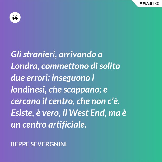 Gli stranieri, arrivando a Londra, commettono di solito due errori: inseguono i londinesi, che scappano; e cercano il centro, che non c’è. Esiste, è vero, il West End, ma è un centro artificiale. - Beppe Severgnini