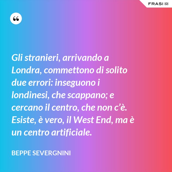 Gli stranieri, arrivando a Londra, commettono di solito due errori: inseguono i londinesi, che scappano; e cercano il centro, che non c’è. Esiste, è vero, il West End, ma è un centro artificiale. - Beppe Severgnini