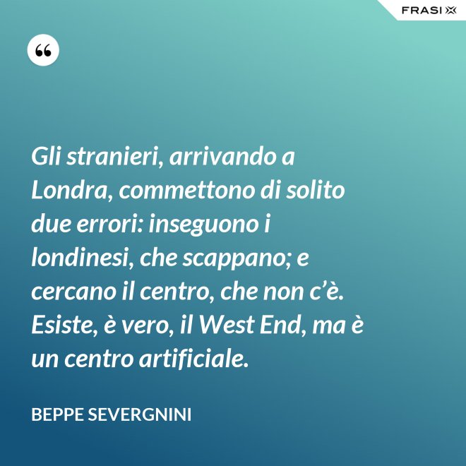 Gli stranieri, arrivando a Londra, commettono di solito due errori: inseguono i londinesi, che scappano; e cercano il centro, che non c’è. Esiste, è vero, il West End, ma è un centro artificiale. - Beppe Severgnini