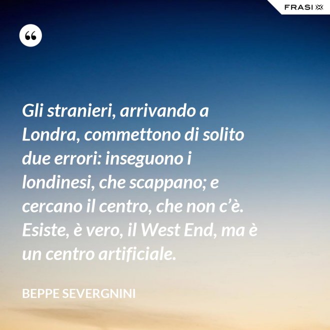 Gli stranieri, arrivando a Londra, commettono di solito due errori: inseguono i londinesi, che scappano; e cercano il centro, che non c’è. Esiste, è vero, il West End, ma è un centro artificiale. - Beppe Severgnini