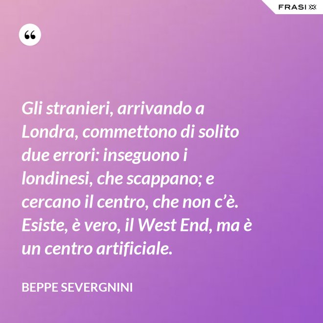 Gli stranieri, arrivando a Londra, commettono di solito due errori: inseguono i londinesi, che scappano; e cercano il centro, che non c’è. Esiste, è vero, il West End, ma è un centro artificiale. - Beppe Severgnini