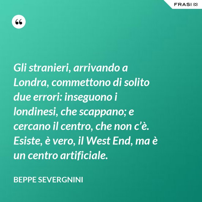 Gli stranieri, arrivando a Londra, commettono di solito due errori: inseguono i londinesi, che scappano; e cercano il centro, che non c’è. Esiste, è vero, il West End, ma è un centro artificiale. - Beppe Severgnini