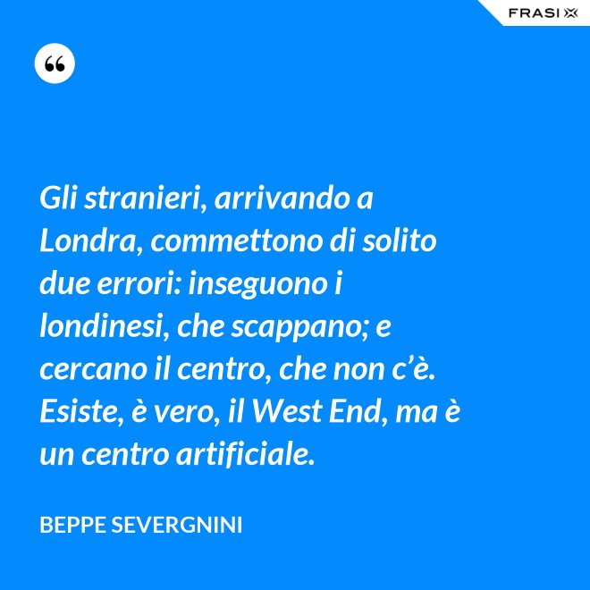 Gli stranieri, arrivando a Londra, commettono di solito due errori: inseguono i londinesi, che scappano; e cercano il centro, che non c’è. Esiste, è vero, il West End, ma è un centro artificiale. - Beppe Severgnini