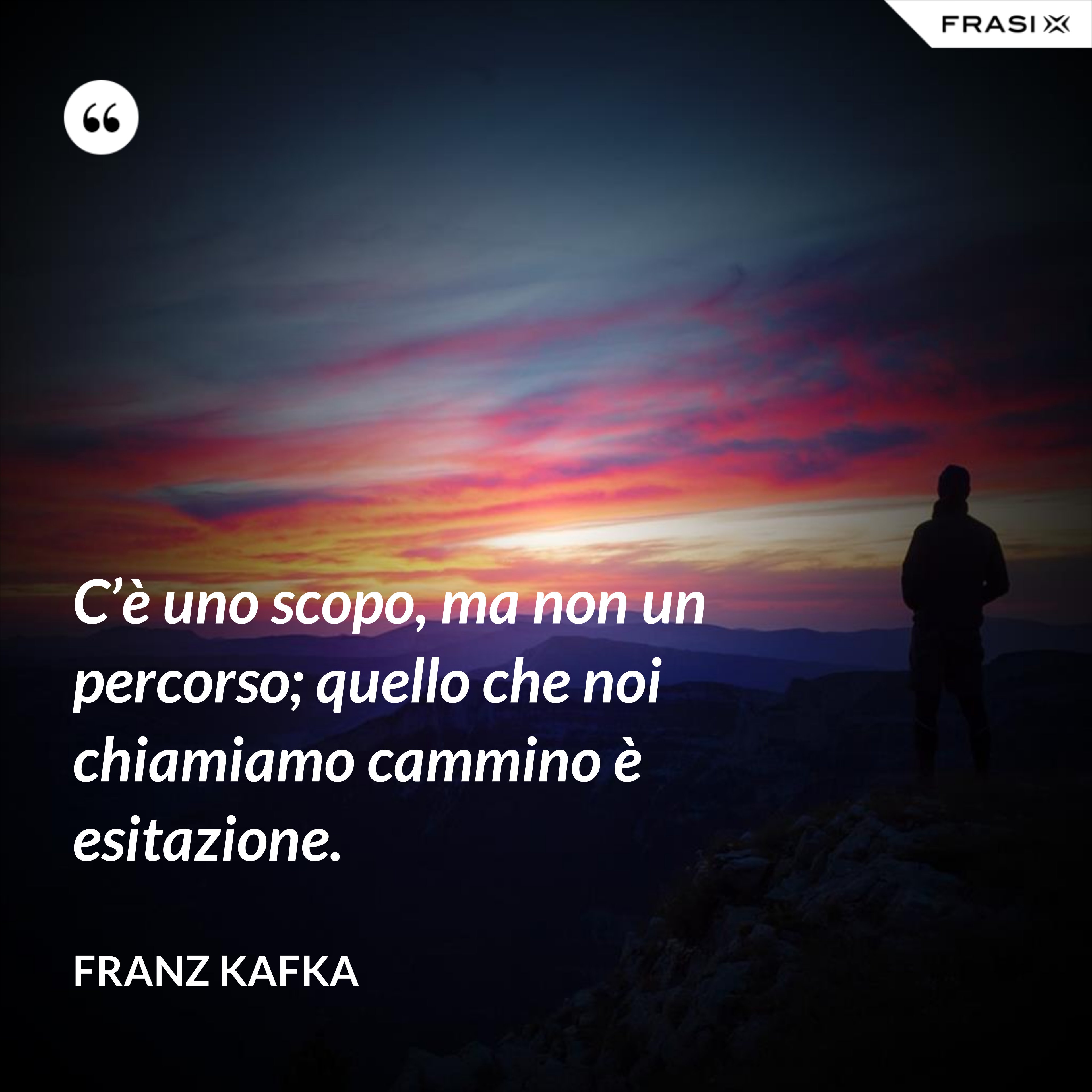 C’è uno scopo, ma non un percorso; quello che noi chiamiamo cammino è esitazione. - Franz Kafka