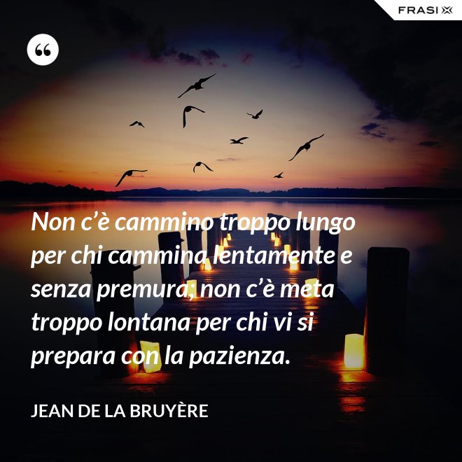 Non c’è cammino troppo lungo per chi cammina lentamente e senza premura; non c’è meta troppo lontana per chi vi si prepara con la pazienza. - Jean De La Bruyère