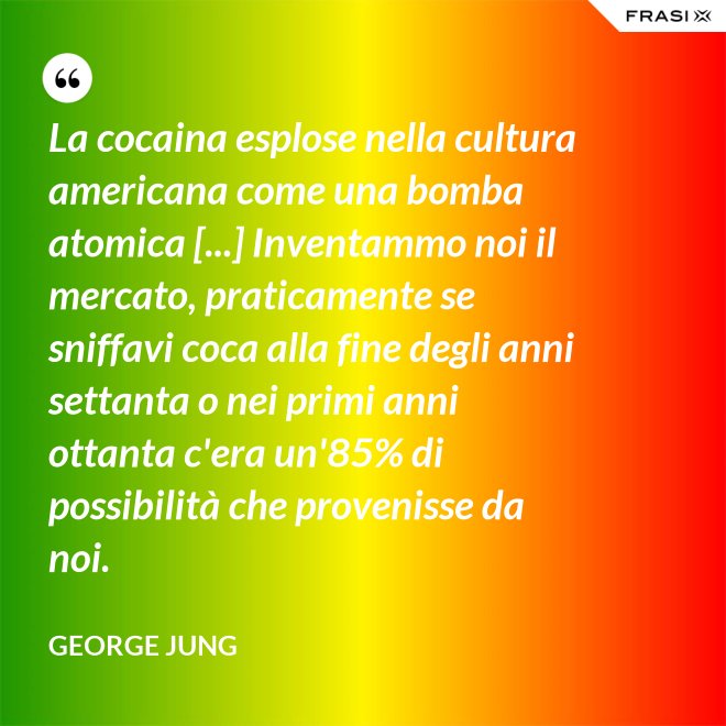 La cocaina esplose nella cultura americana come una bomba atomica [...] Inventammo noi il mercato, praticamente se sniffavi coca alla fine degli anni settanta o nei primi anni ottanta c'era un'85% di possibilità che provenisse da noi. - George Jung