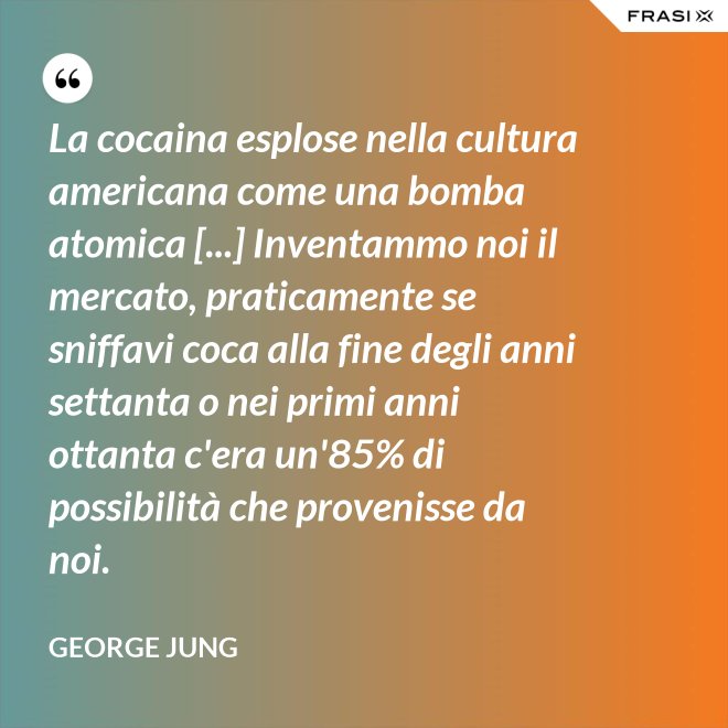 La cocaina esplose nella cultura americana come una bomba atomica [...] Inventammo noi il mercato, praticamente se sniffavi coca alla fine degli anni settanta o nei primi anni ottanta c'era un'85% di possibilità che provenisse da noi. - George Jung