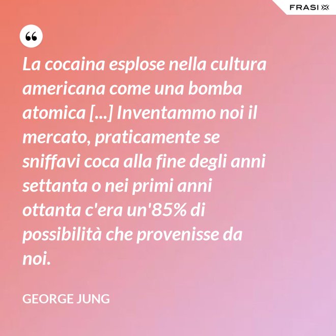 La cocaina esplose nella cultura americana come una bomba atomica [...] Inventammo noi il mercato, praticamente se sniffavi coca alla fine degli anni settanta o nei primi anni ottanta c'era un'85% di possibilità che provenisse da noi. - George Jung