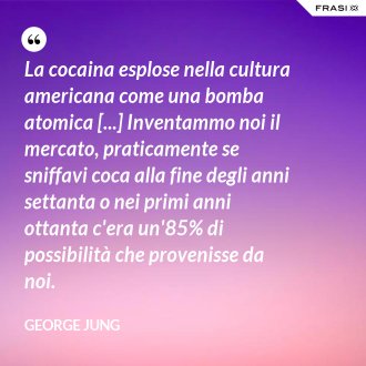 La cocaina esplose nella cultura americana come una bomba atomica [...] Inventammo noi il mercato, praticamente se sniffavi coca alla fine degli anni settanta o nei primi anni ottanta c'era un'85% di possibilità che provenisse da noi. - George Jung