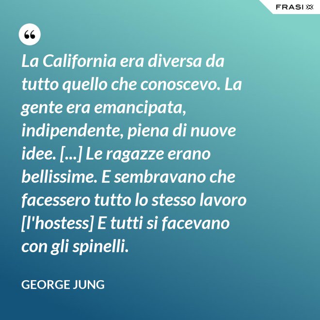 La California era diversa da tutto quello che conoscevo. La gente era emancipata, indipendente, piena di nuove idee. [...] Le ragazze erano bellissime. E sembravano che facessero tutto lo stesso lavoro [l'hostess] E tutti si facevano con gli spinelli. - George Jung