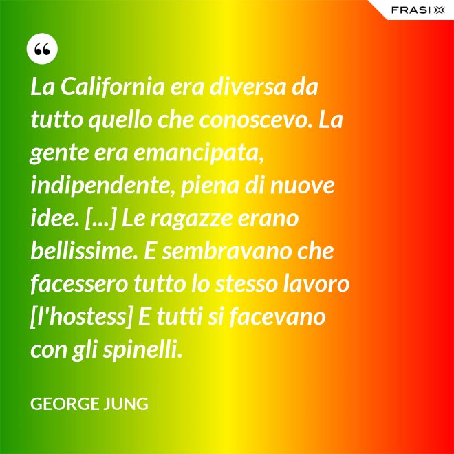 La California era diversa da tutto quello che conoscevo. La gente era emancipata, indipendente, piena di nuove idee. [...] Le ragazze erano bellissime. E sembravano che facessero tutto lo stesso lavoro [l'hostess] E tutti si facevano con gli spinelli. - George Jung