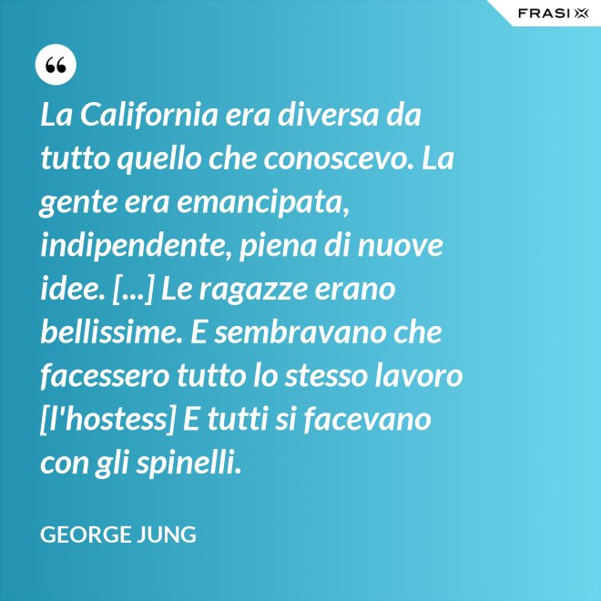 La California era diversa da tutto quello che conoscevo. La gente era emancipata, indipendente, piena di nuove idee. [...] Le ragazze erano bellissime. E sembravano che facessero tutto lo stesso lavoro [l'hostess] E tutti si facevano con gli spinelli. - George Jung
