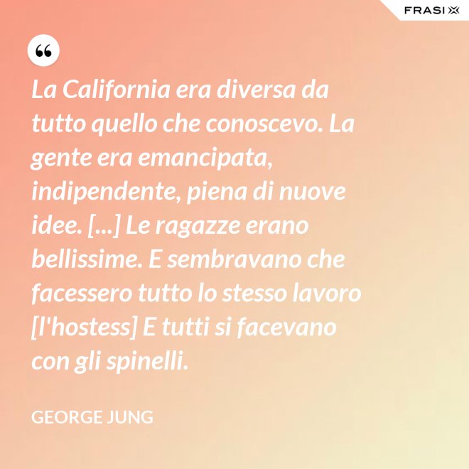 La California era diversa da tutto quello che conoscevo. La gente era emancipata, indipendente, piena di nuove idee. [...] Le ragazze erano bellissime. E sembravano che facessero tutto lo stesso lavoro [l'hostess] E tutti si facevano con gli spinelli. - George Jung