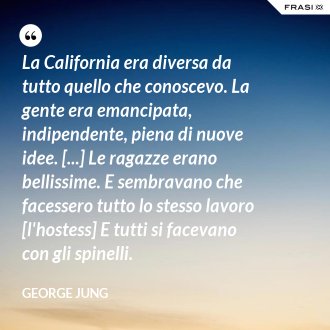 La California era diversa da tutto quello che conoscevo. La gente era emancipata, indipendente, piena di nuove idee. [...] Le ragazze erano bellissime. E sembravano che facessero tutto lo stesso lavoro [l'hostess] E tutti si facevano con gli spinelli. - George Jung