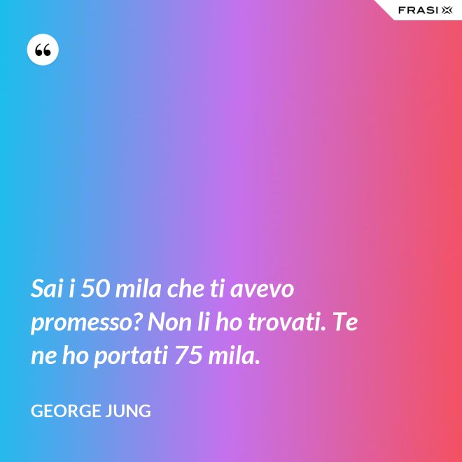 Sai i 50 mila che ti avevo promesso? Non li ho trovati. Te ne ho portati 75 mila. - George Jung