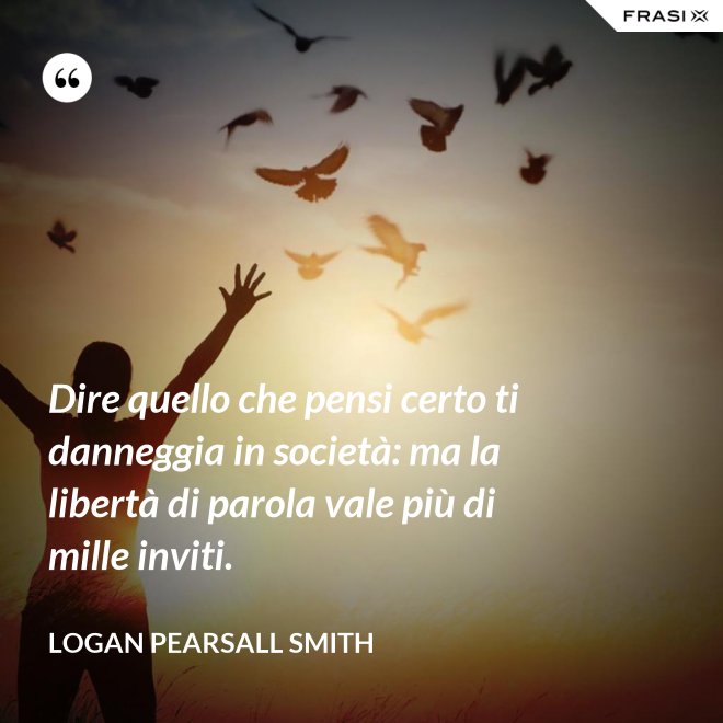 Dire quello che pensi certo ti danneggia in società: ma la libertà di parola vale più di mille inviti. - Logan Pearsall Smith