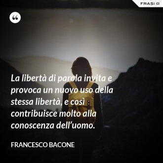 La libertà di parola invita e provoca un nuovo uso della stessa libertà, e così contribuisce molto alla conoscenza dell’uomo. - Francesco Bacone