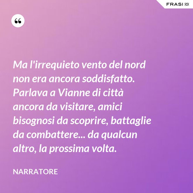 Ma l'irrequieto vento del nord non era ancora soddisfatto. Parlava a Vianne di città ancora da visitare, amici bisognosi da scoprire, battaglie da combattere... da qualcun altro, la prossima volta. - Narratore