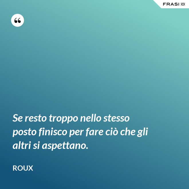 Se resto troppo nello stesso posto finisco per fare ciò che gli altri si aspettano. - Roux