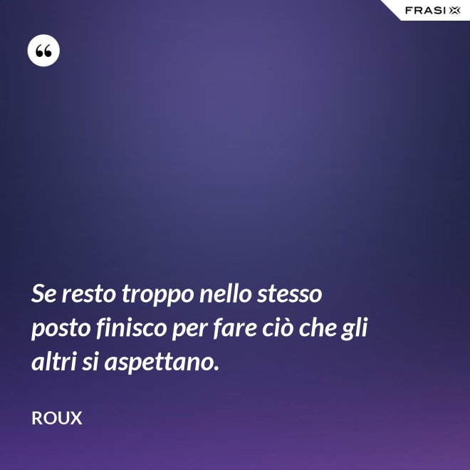 Se resto troppo nello stesso posto finisco per fare ciò che gli altri si aspettano. - Roux