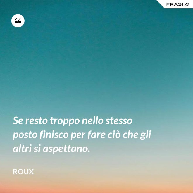 Se resto troppo nello stesso posto finisco per fare ciò che gli altri si aspettano. - Roux
