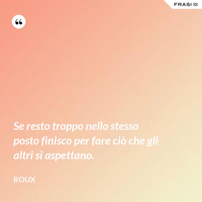 Se resto troppo nello stesso posto finisco per fare ciò che gli altri si aspettano. - Roux