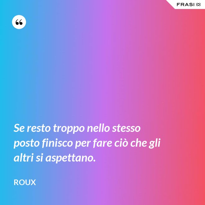 Se resto troppo nello stesso posto finisco per fare ciò che gli altri si aspettano. - Roux