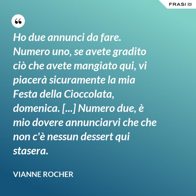 Ho due annunci da fare. Numero uno, se avete gradito ciò che avete mangiato qui, vi piacerà sicuramente la mia Festa della Cioccolata, domenica. [...] Numero due, è mio dovere annunciarvi che che non c'è nessun dessert qui stasera. - Vianne Rocher