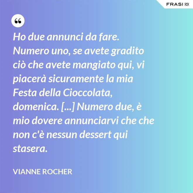 Ho due annunci da fare. Numero uno, se avete gradito ciò che avete mangiato qui, vi piacerà sicuramente la mia Festa della Cioccolata, domenica. [...] Numero due, è mio dovere annunciarvi che che non c'è nessun dessert qui stasera. - Vianne Rocher