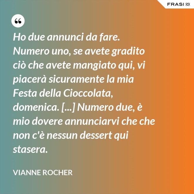 Ho due annunci da fare. Numero uno, se avete gradito ciò che avete mangiato qui, vi piacerà sicuramente la mia Festa della Cioccolata, domenica. [...] Numero due, è mio dovere annunciarvi che che non c'è nessun dessert qui stasera. - Vianne Rocher