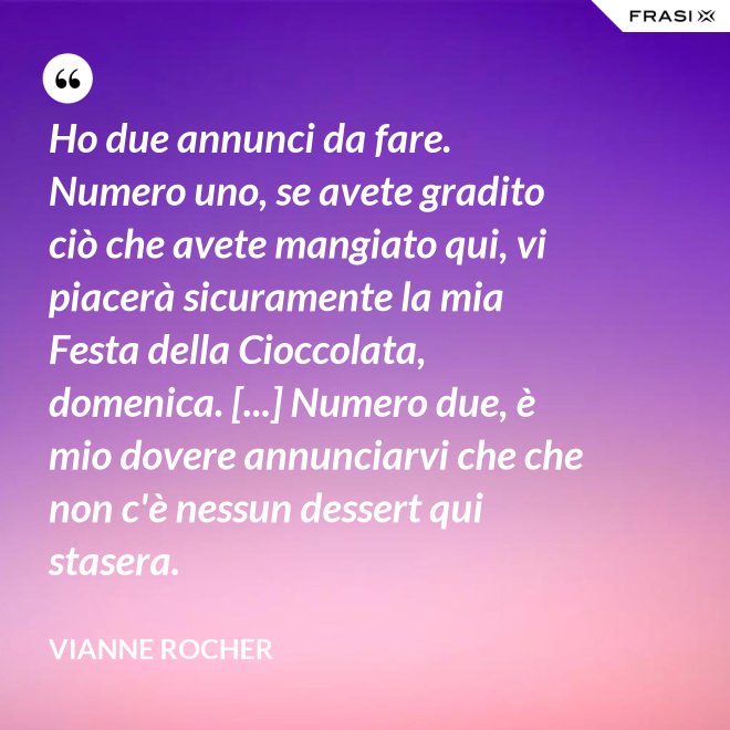 Ho due annunci da fare. Numero uno, se avete gradito ciò che avete mangiato qui, vi piacerà sicuramente la mia Festa della Cioccolata, domenica. [...] Numero due, è mio dovere annunciarvi che che non c'è nessun dessert qui stasera. - Vianne Rocher