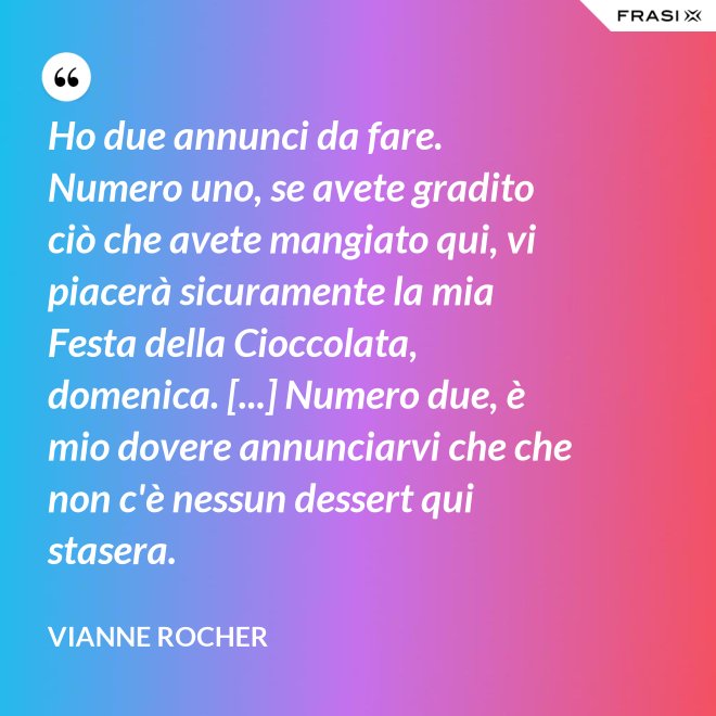 Ho due annunci da fare. Numero uno, se avete gradito ciò che avete mangiato qui, vi piacerà sicuramente la mia Festa della Cioccolata, domenica. [...] Numero due, è mio dovere annunciarvi che che non c'è nessun dessert qui stasera. - Vianne Rocher