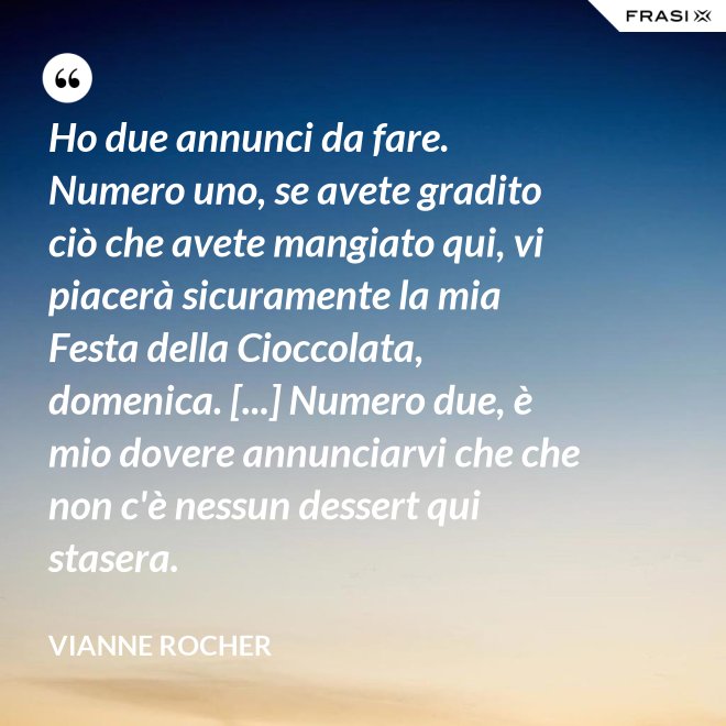 Ho due annunci da fare. Numero uno, se avete gradito ciò che avete mangiato qui, vi piacerà sicuramente la mia Festa della Cioccolata, domenica. [...] Numero due, è mio dovere annunciarvi che che non c'è nessun dessert qui stasera. - Vianne Rocher