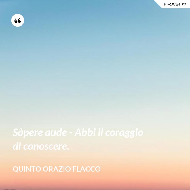 Sàpere aude - Abbi il coraggio di conoscere. - Quinto Orazio Flacco