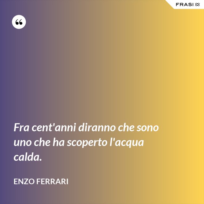Fra cent'anni diranno che sono uno che ha scoperto l'acqua calda. - Enzo Ferrari