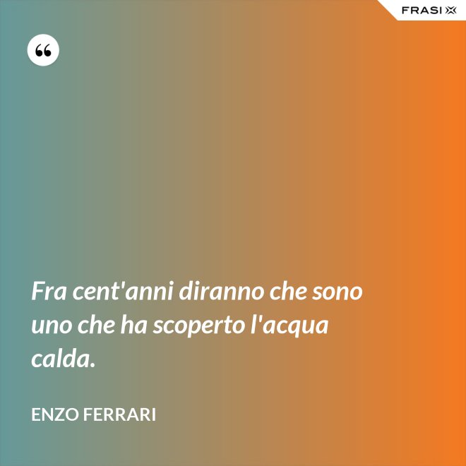 Fra cent'anni diranno che sono uno che ha scoperto l'acqua calda. - Enzo Ferrari