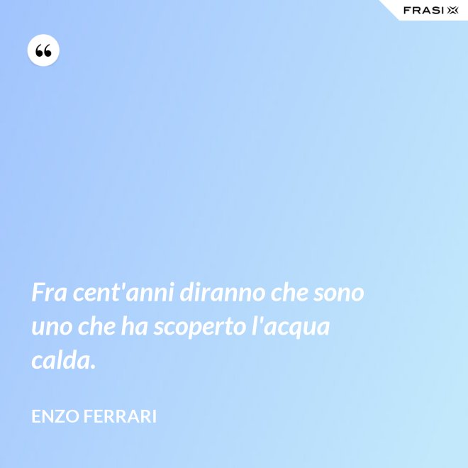 Fra cent'anni diranno che sono uno che ha scoperto l'acqua calda. - Enzo Ferrari
