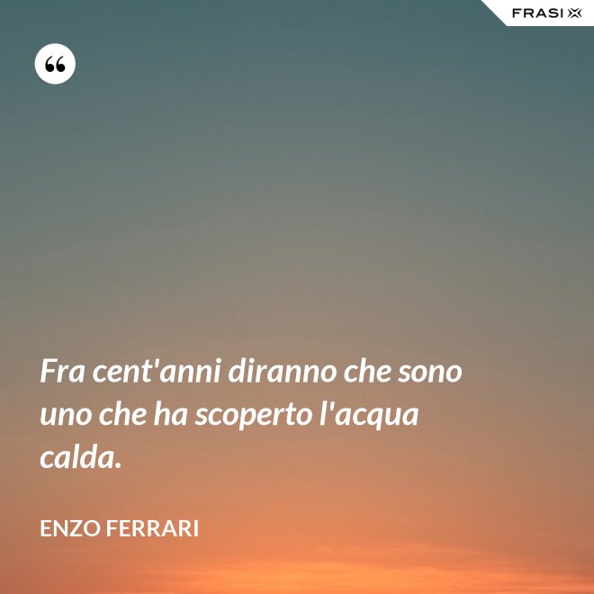 Fra cent'anni diranno che sono uno che ha scoperto l'acqua calda. - Enzo Ferrari