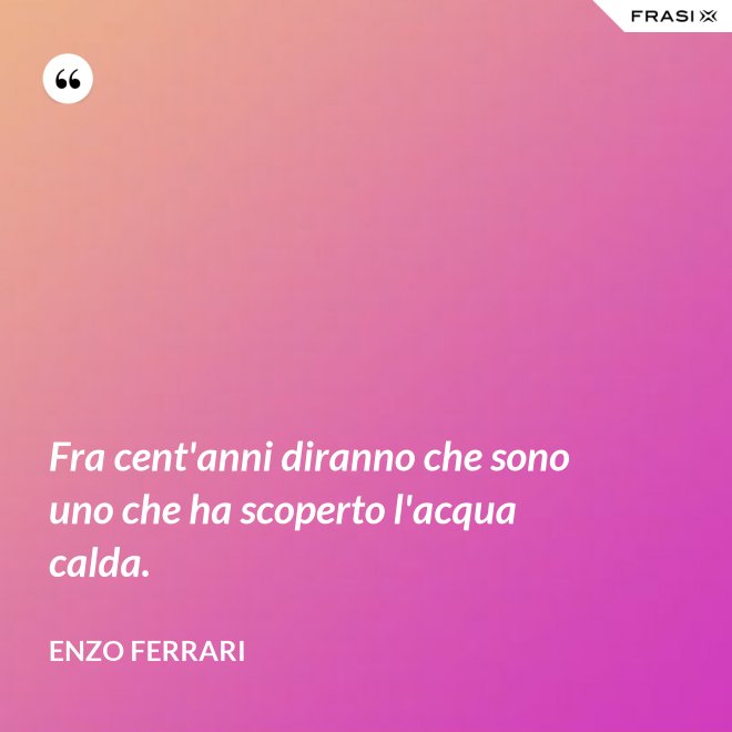 Fra cent'anni diranno che sono uno che ha scoperto l'acqua calda. - Enzo Ferrari