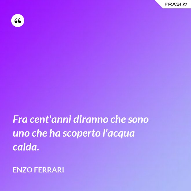 Fra cent'anni diranno che sono uno che ha scoperto l'acqua calda. - Enzo Ferrari