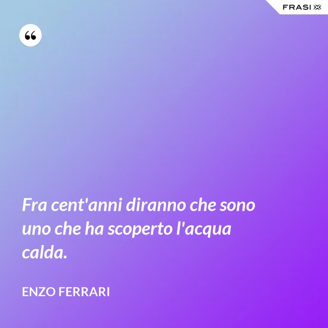 Fra cent'anni diranno che sono uno che ha scoperto l'acqua calda. - Enzo Ferrari
