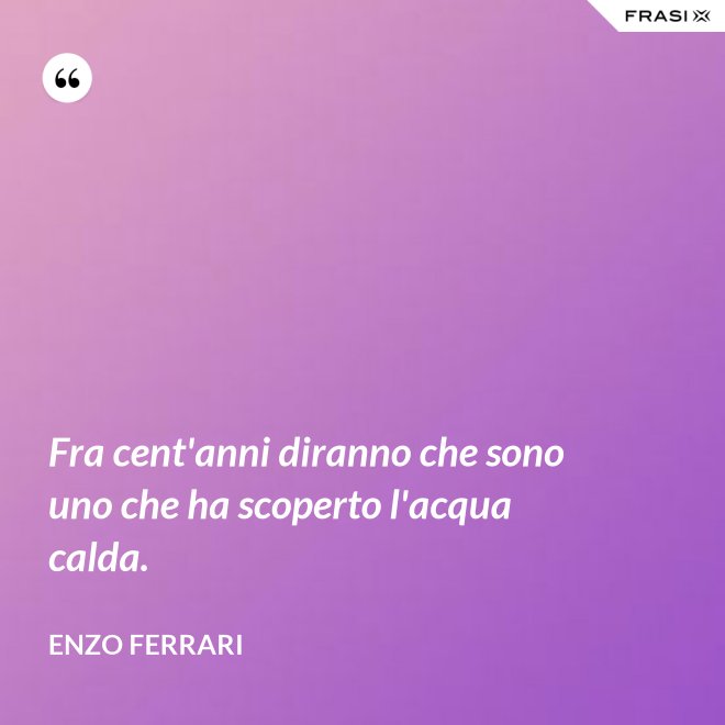 Fra cent'anni diranno che sono uno che ha scoperto l'acqua calda. - Enzo Ferrari