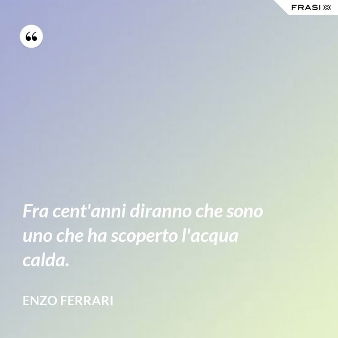 Fra cent'anni diranno che sono uno che ha scoperto l'acqua calda. - Enzo Ferrari