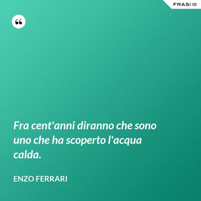 Fra cent'anni diranno che sono uno che ha scoperto l'acqua calda. - Enzo Ferrari