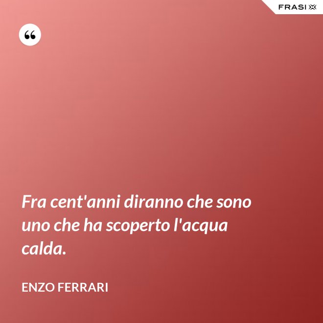 Fra cent'anni diranno che sono uno che ha scoperto l'acqua calda. - Enzo Ferrari