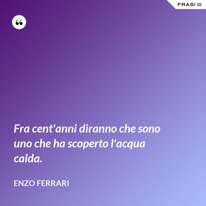 Fra cent'anni diranno che sono uno che ha scoperto l'acqua calda. - Enzo Ferrari