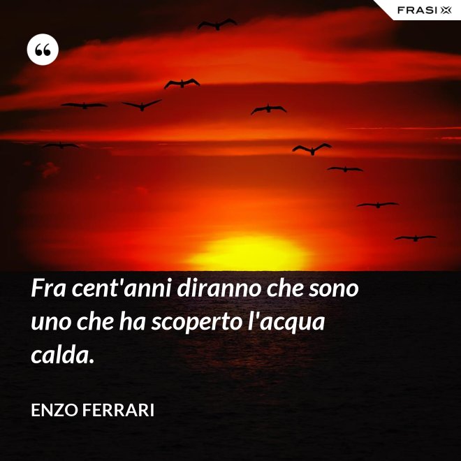 Fra cent'anni diranno che sono uno che ha scoperto l'acqua calda. - Enzo Ferrari