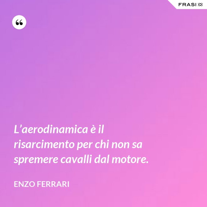 L’aerodinamica è il risarcimento per chi non sa spremere cavalli dal motore. - Enzo Ferrari