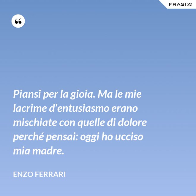 Piansi per la gioia. Ma le mie lacrime d’entusiasmo erano mischiate con quelle di dolore perché pensai: oggi ho ucciso mia madre. - Enzo Ferrari